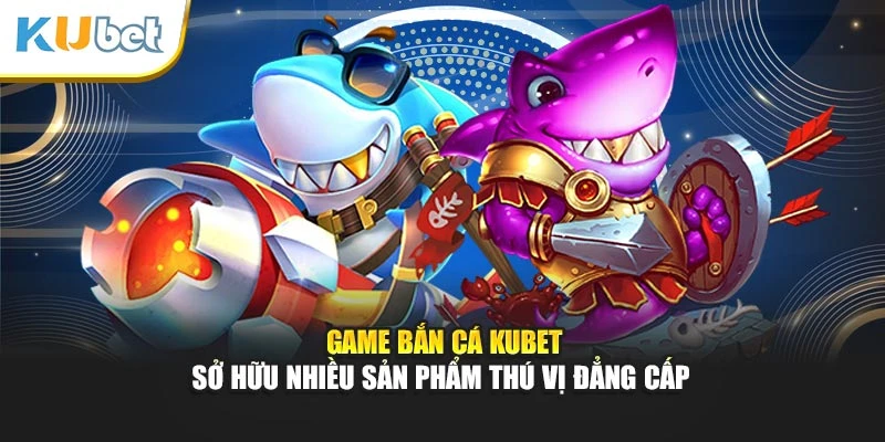 Game bắn cá Kubet sở hữu nhiều sản phẩm thú vị đẳng cấp