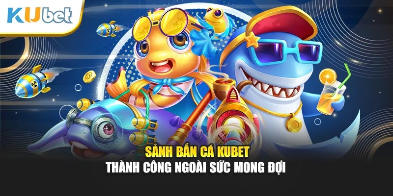 Sảnh bắn cá Kubet thành công ngoài sức mong đợi